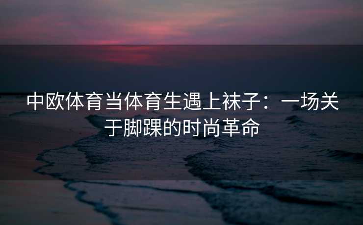 中欧体育当体育生遇上袜子：一场关于脚踝的时尚革命