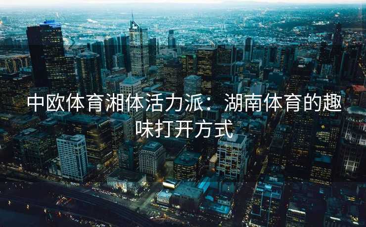 中欧体育湘体活力派:湖南体育的趣味打开方式 中欧体育湘体活力派:湖南体育的趣味打开方式