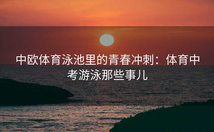 中欧体育泳池里的青春冲刺:体育中考游泳那些事儿 中欧体育泳池里的青春冲刺:体育中考游泳那些事儿