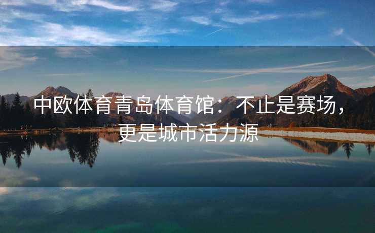 中欧体育青岛体育馆:不止是赛场,更是城市活力源 中欧体育青岛体育馆:不止是赛场,更是城市活力源