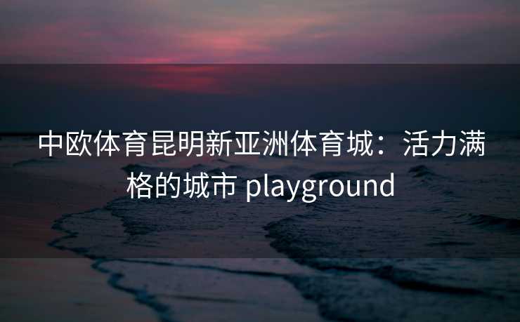 中欧体育昆明新亚洲体育城：活力满格的城市 playground