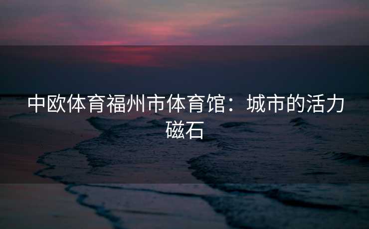 中欧体育福州市体育馆：城市的活力磁石