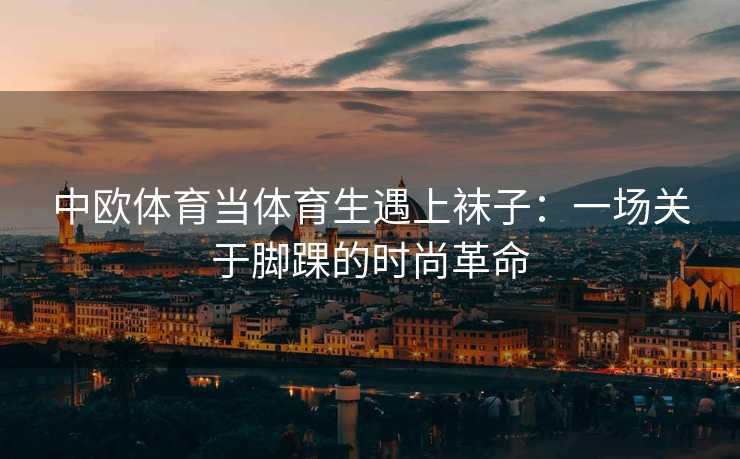 中欧体育当体育生遇上袜子：一场关于脚踝的时尚革命