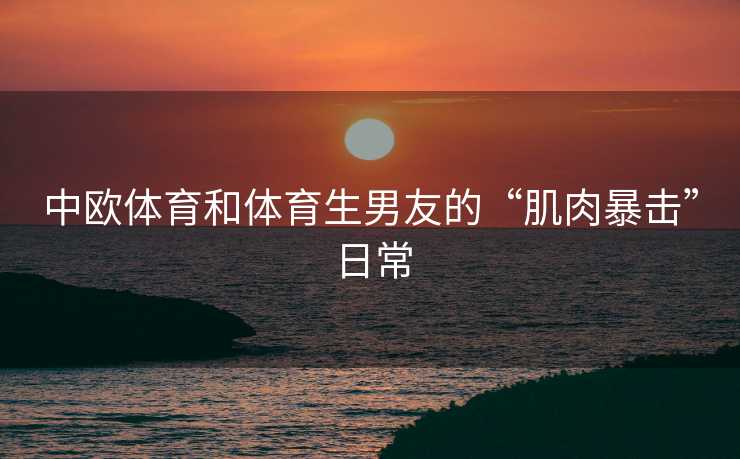 中欧体育和体育生男友的“肌肉暴击”日常