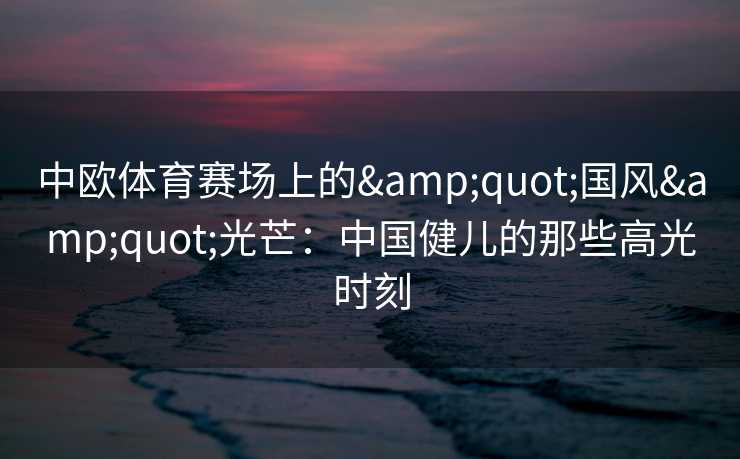 中欧体育赛场上的"国风"光芒：中国健儿的那些高光时刻