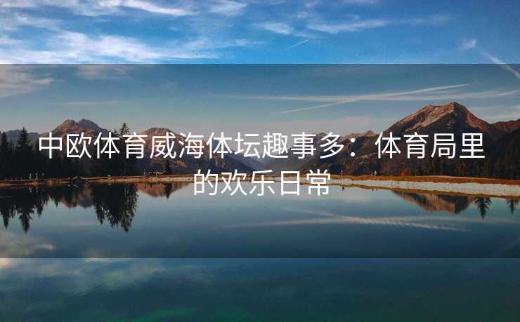 中欧体育威海体坛趣事多：体育局里的欢乐日常