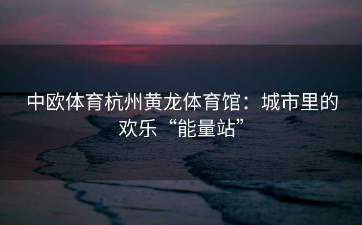 中欧体育杭州黄龙体育馆：城市里的欢乐“能量站”