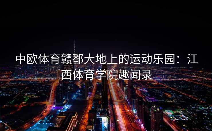 中欧体育赣鄱大地上的运动乐园：江西体育学院趣闻录