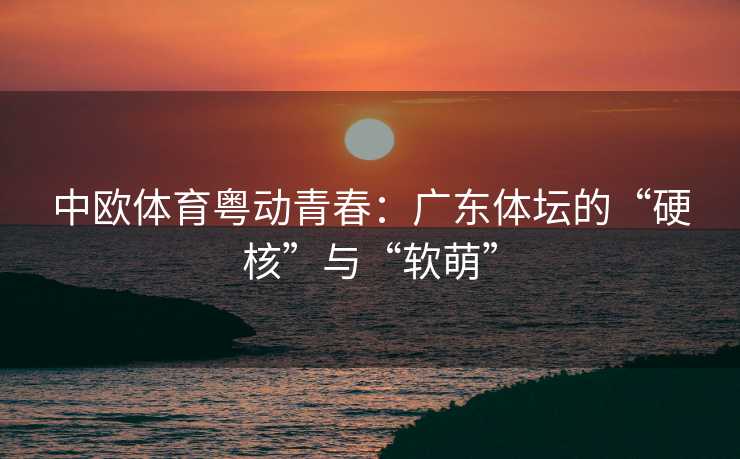中欧体育粤动青春：广东体坛的“硬核”与“软萌”