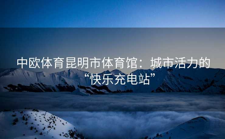 中欧体育昆明市体育馆：城市活力的“快乐充电站”