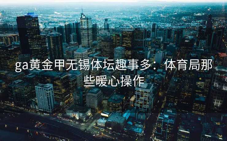 ga黄金甲无锡体坛趣事多：体育局那些暖心操作