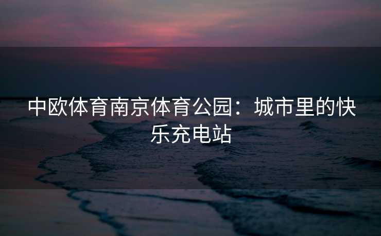 中欧体育南京体育公园：城市里的快乐充电站