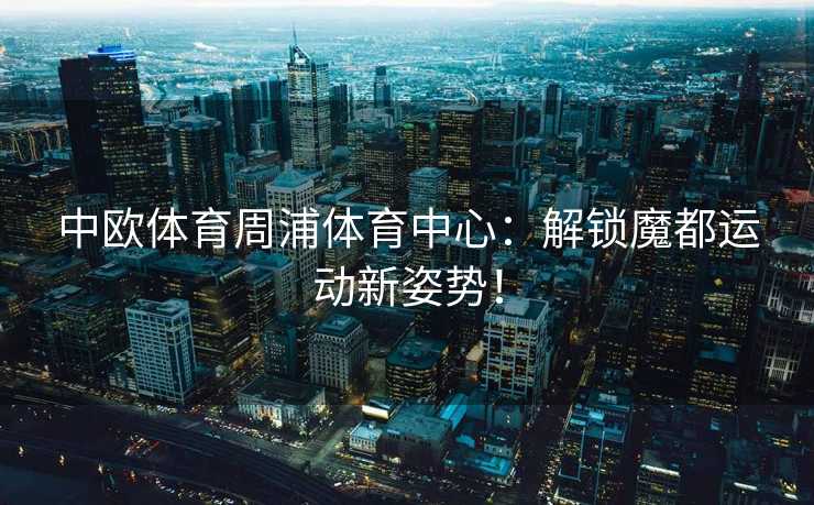 中欧体育周浦体育中心：解锁魔都运动新姿势！