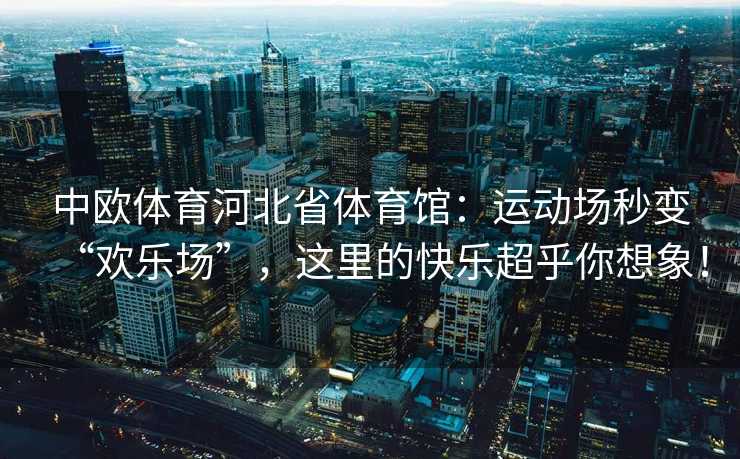 中欧体育河北省体育馆：运动场秒变“欢乐场”，这里的快乐超乎你想象！