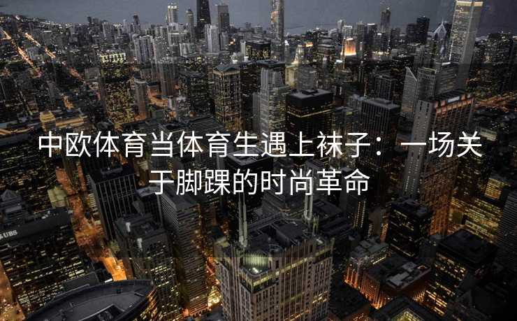 中欧体育当体育生遇上袜子：一场关于脚踝的时尚革命