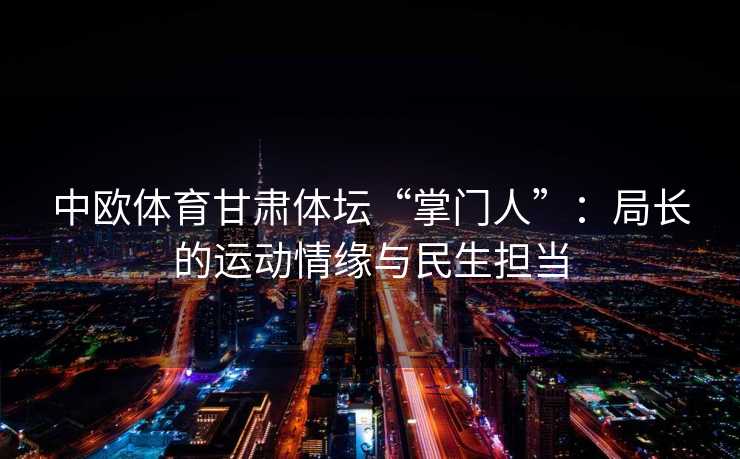 中欧体育甘肃体坛“掌门人”：局长的运动情缘与民生担当