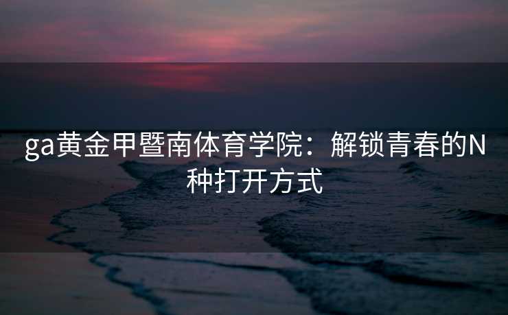 ga黄金甲暨南体育学院：解锁青春的N种打开方式
