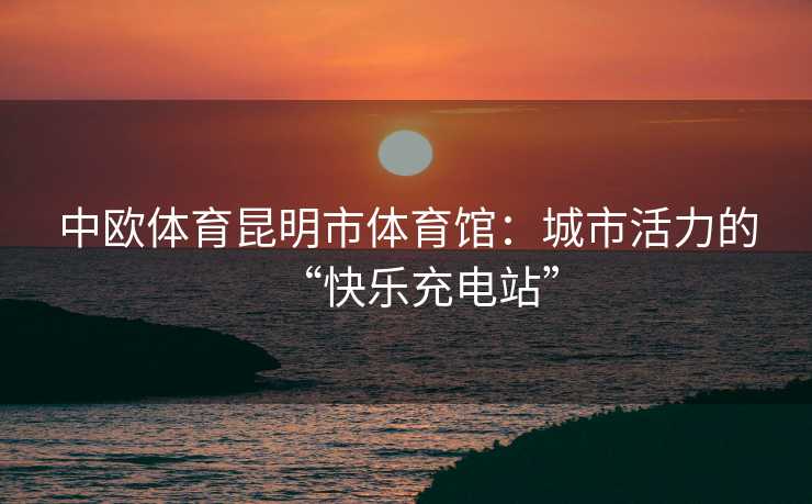 中欧体育昆明市体育馆：城市活力的“快乐充电站”