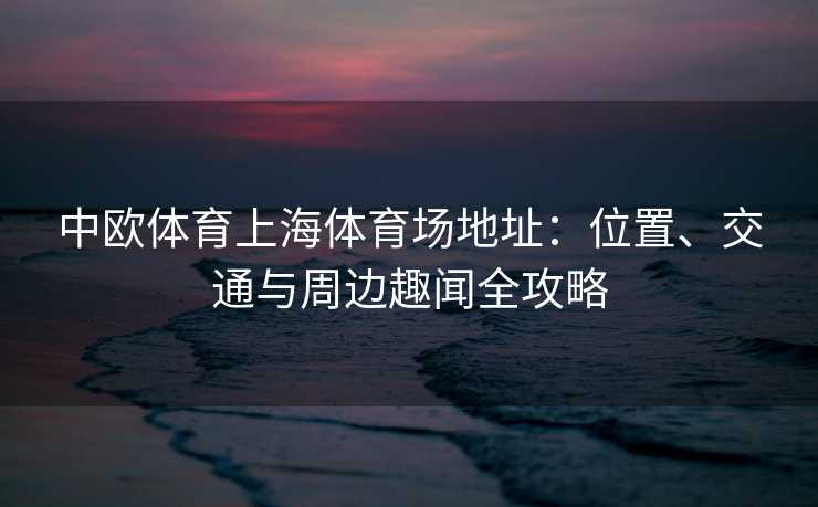中欧体育上海体育场地址：位置、交通与周边趣闻全攻略