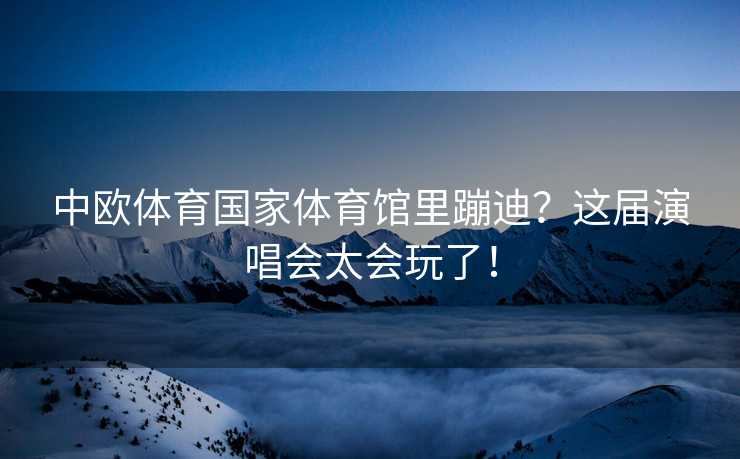 中欧体育国家体育馆里蹦迪？这届演唱会太会玩了！