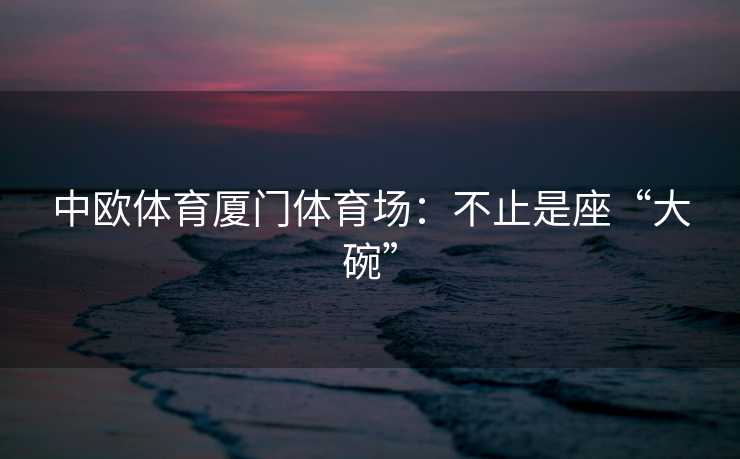 中欧体育厦门体育场：不止是座“大碗”