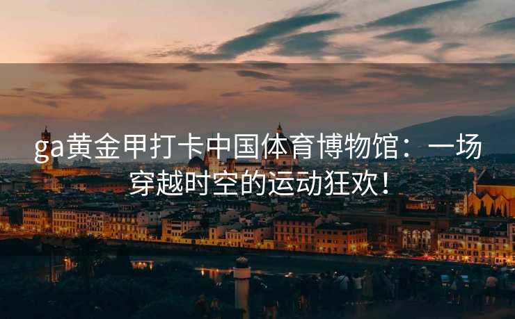 ga黄金甲打卡中国体育博物馆：一场穿越时空的运动狂欢！