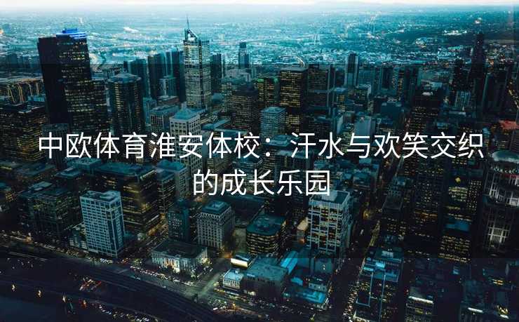 中欧体育淮安体校：汗水与欢笑交织的成长乐园