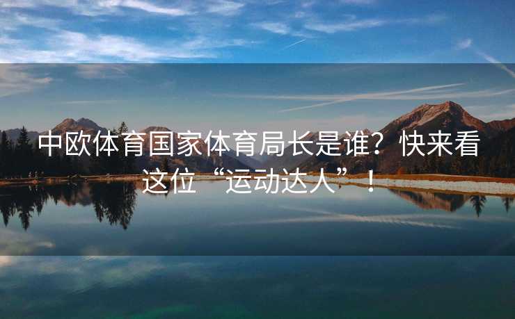 中欧体育国家体育局长是谁？快来看这位“运动达人”！