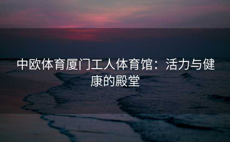 中欧体育厦门工人体育馆：活力与健康的殿堂