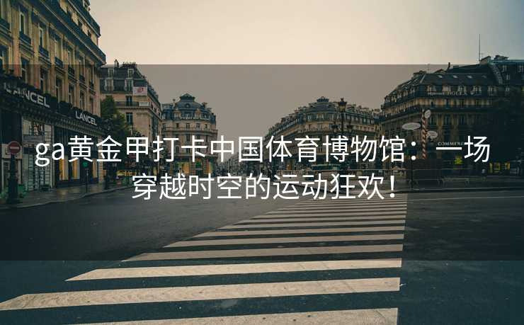 ga黄金甲打卡中国体育博物馆：一场穿越时空的运动狂欢！