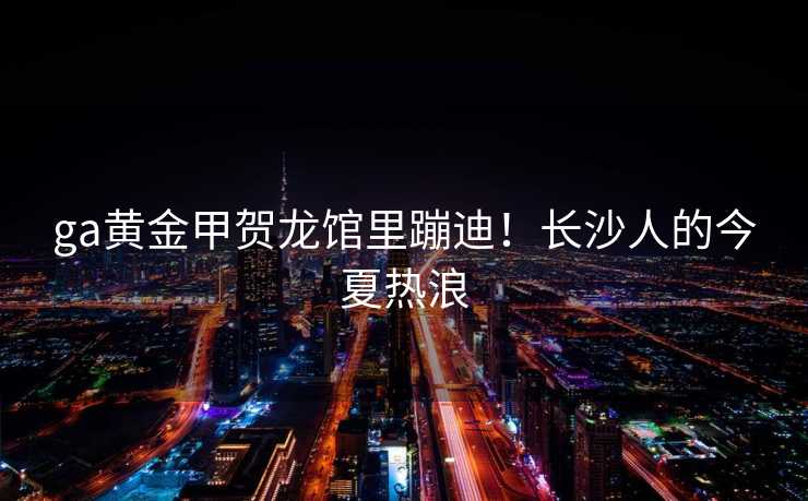 ga黄金甲贺龙馆里蹦迪！长沙人的今夏热浪