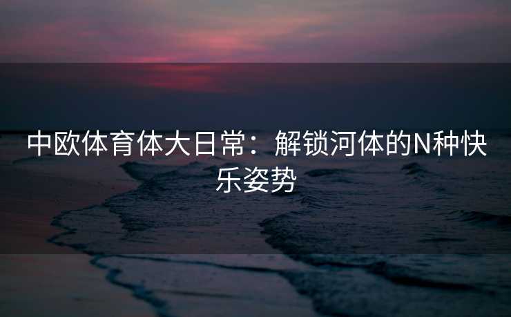 中欧体育体大日常：解锁河体的N种快乐姿势