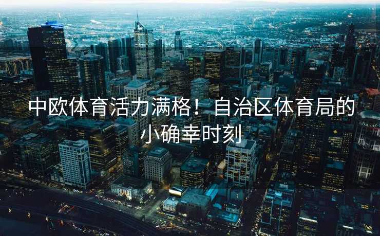 中欧体育活力满格！自治区体育局的小确幸时刻