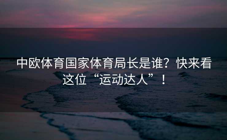 中欧体育国家体育局长是谁？快来看这位“运动达人”！