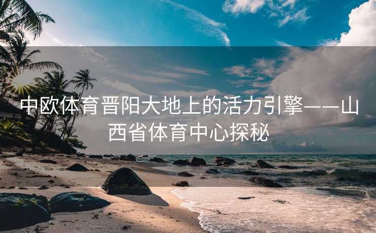 中欧体育晋阳大地上的活力引擎——山西省体育中心探秘