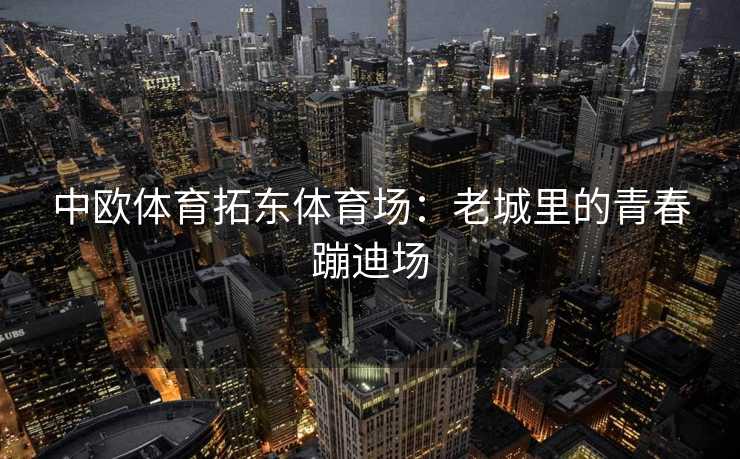 中欧体育拓东体育场：老城里的青春蹦迪场