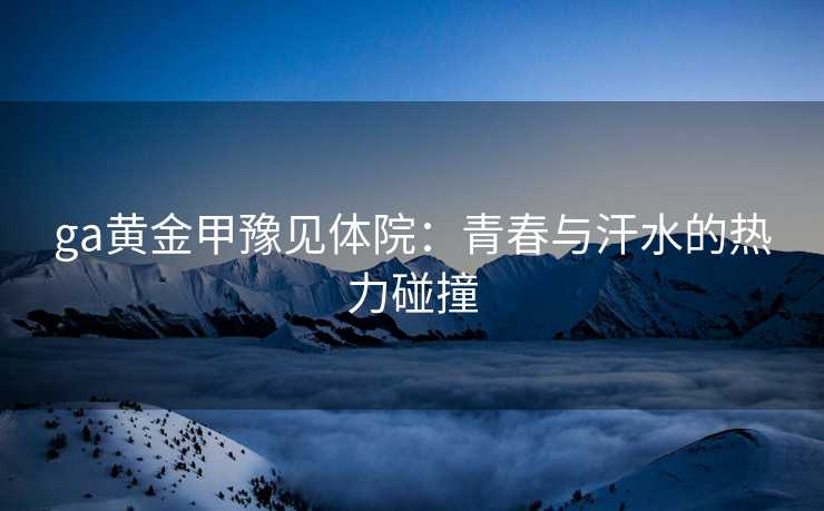 ga黄金甲豫见体院：青春与汗水的热力碰撞