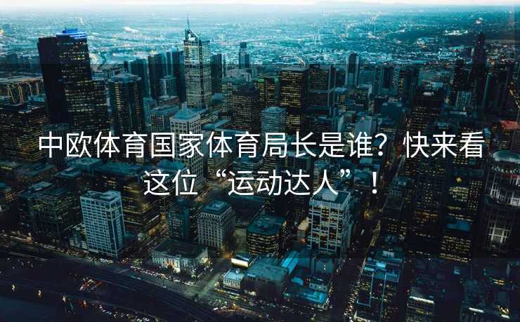 中欧体育国家体育局长是谁？快来看这位“运动达人”！