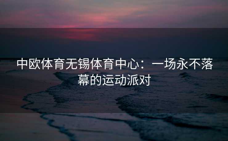 中欧体育无锡体育中心：一场永不落幕的运动派对