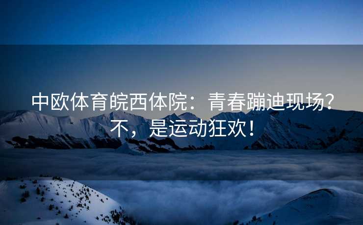 中欧体育皖西体院：青春蹦迪现场？不，是运动狂欢！