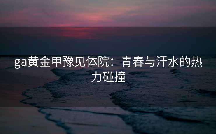 ga黄金甲豫见体院：青春与汗水的热力碰撞