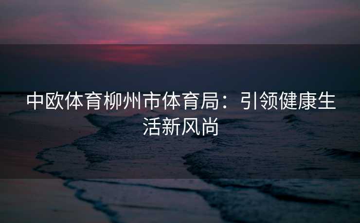 中欧体育柳州市体育局：引领健康生活新风尚