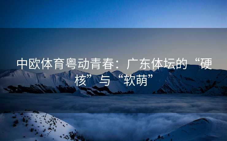中欧体育粤动青春：广东体坛的“硬核”与“软萌”
