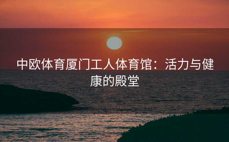 中欧体育厦门工人体育馆：活力与健康的殿堂