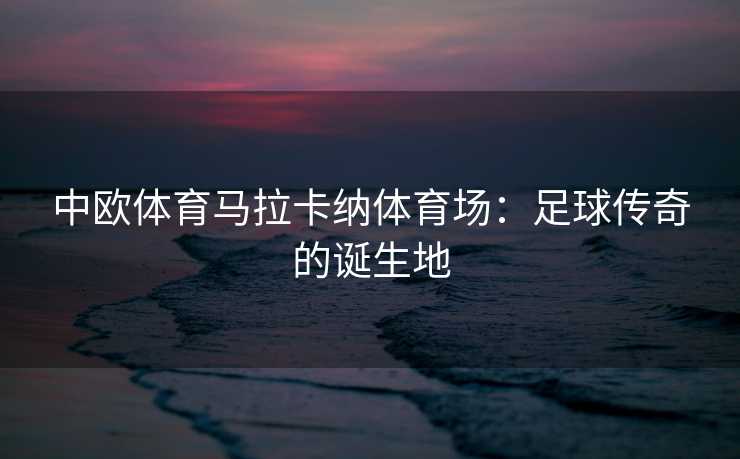 中欧体育马拉卡纳体育场：足球传奇的诞生地