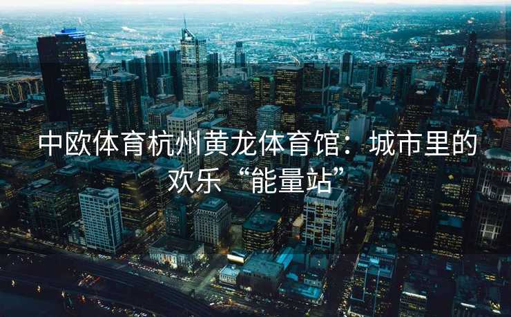 中欧体育杭州黄龙体育馆：城市里的欢乐“能量站”