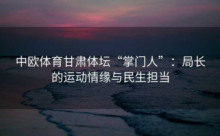 中欧体育甘肃体坛“掌门人”：局长的运动情缘与民生担当