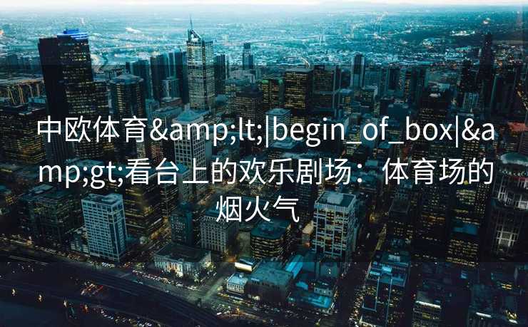 中欧体育<|begin_of_box|>看台上的欢乐剧场：体育场的烟火气  