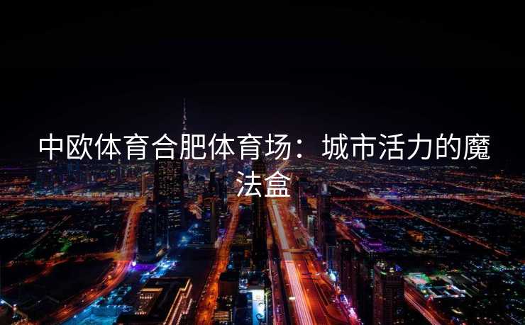 中欧体育合肥体育场：城市活力的魔法盒