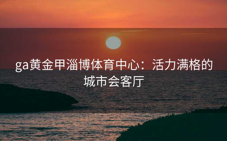 ga黄金甲淄博体育中心:活力满格的城市会客厅 ga黄金甲淄博体育中心:活力满格的城市会客厅